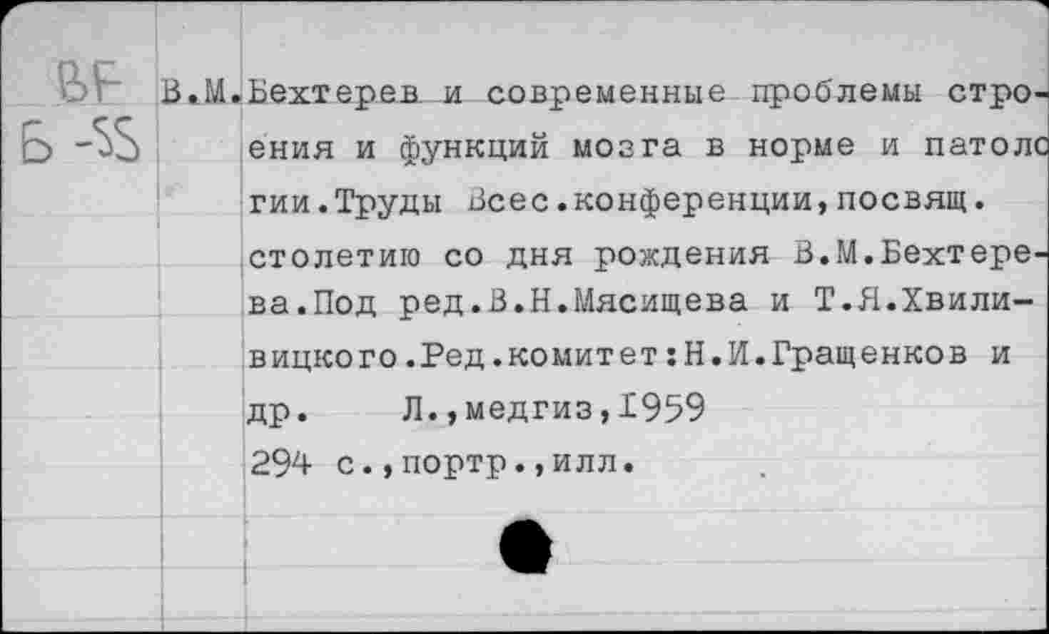 ﻿ения и функций мозга в норме и патол« гии.Труды Всес.конференции, посвящ. столетию со дня рождения В.М.Бехтере. ва.Под ред.В.Н.Мясищева и Т.Я.Хвили-вицкого.Ред.комитет:Н.И.Гращенков и др. Л.,медгиз,1959 294 с.,портр.,илл.